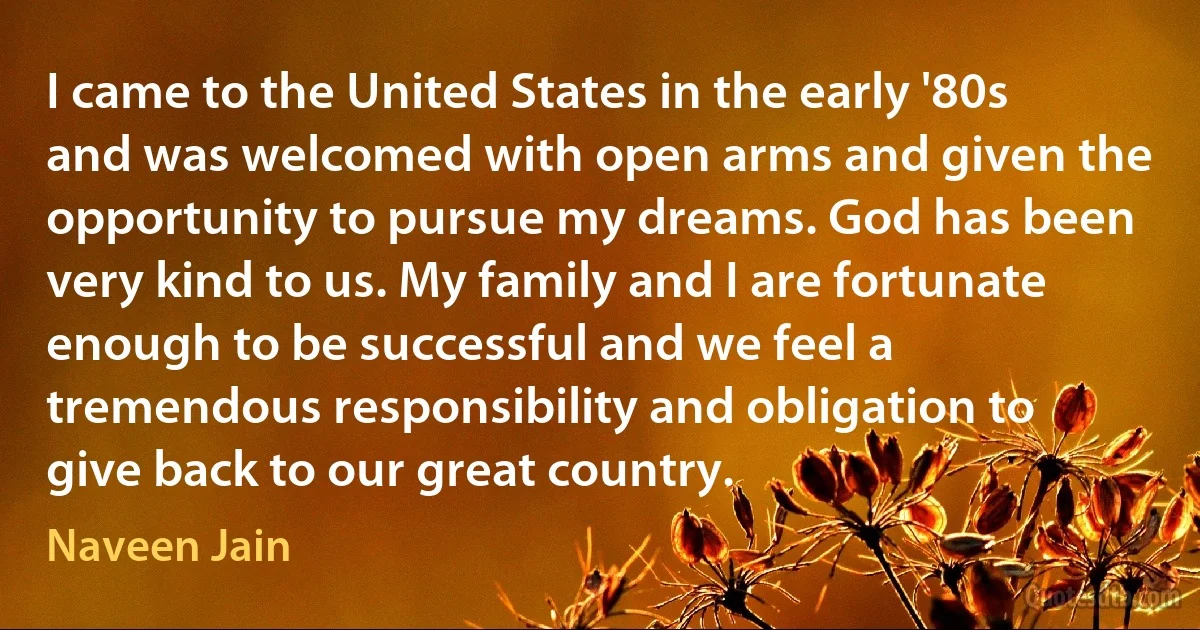 I came to the United States in the early '80s and was welcomed with open arms and given the opportunity to pursue my dreams. God has been very kind to us. My family and I are fortunate enough to be successful and we feel a tremendous responsibility and obligation to give back to our great country. (Naveen Jain)