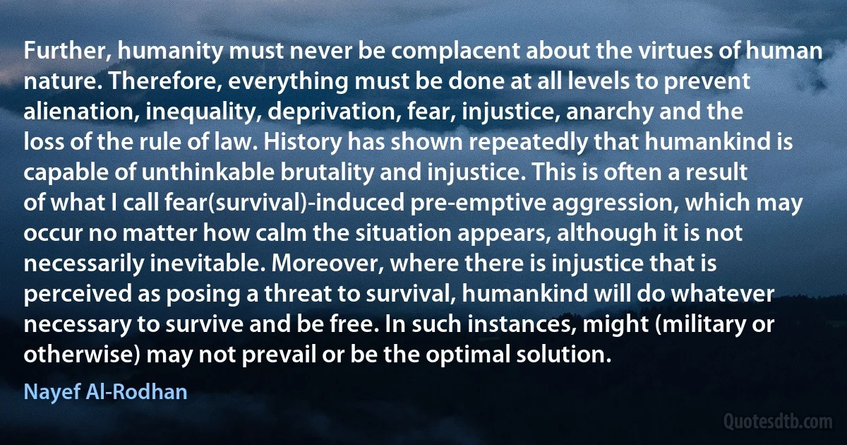 Further, humanity must never be complacent about the virtues of human nature. Therefore, everything must be done at all levels to prevent alienation, inequality, deprivation, fear, injustice, anarchy and the loss of the rule of law. History has shown repeatedly that humankind is capable of unthinkable brutality and injustice. This is often a result of what I call fear(survival)-induced pre-emptive aggression, which may occur no matter how calm the situation appears, although it is not necessarily inevitable. Moreover, where there is injustice that is perceived as posing a threat to survival, humankind will do whatever necessary to survive and be free. In such instances, might (military or otherwise) may not prevail or be the optimal solution. (Nayef Al-Rodhan)