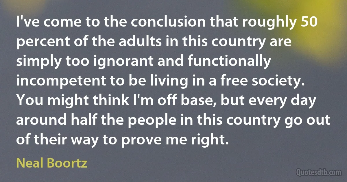 I've come to the conclusion that roughly 50 percent of the adults in this country are simply too ignorant and functionally incompetent to be living in a free society. You might think I'm off base, but every day around half the people in this country go out of their way to prove me right. (Neal Boortz)