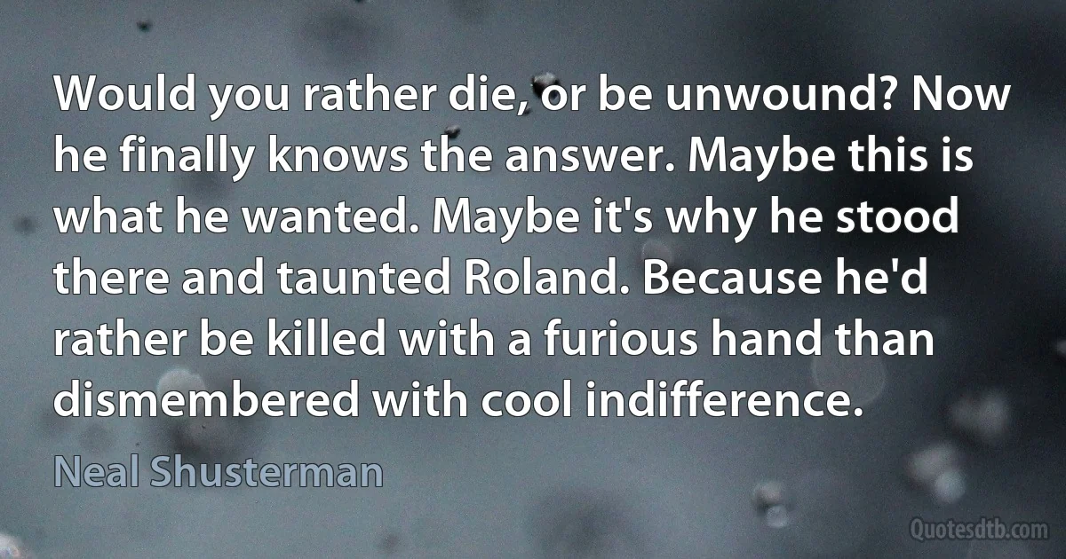 Would you rather die, or be unwound? Now he finally knows the answer. Maybe this is what he wanted. Maybe it's why he stood there and taunted Roland. Because he'd rather be killed with a furious hand than dismembered with cool indifference. (Neal Shusterman)