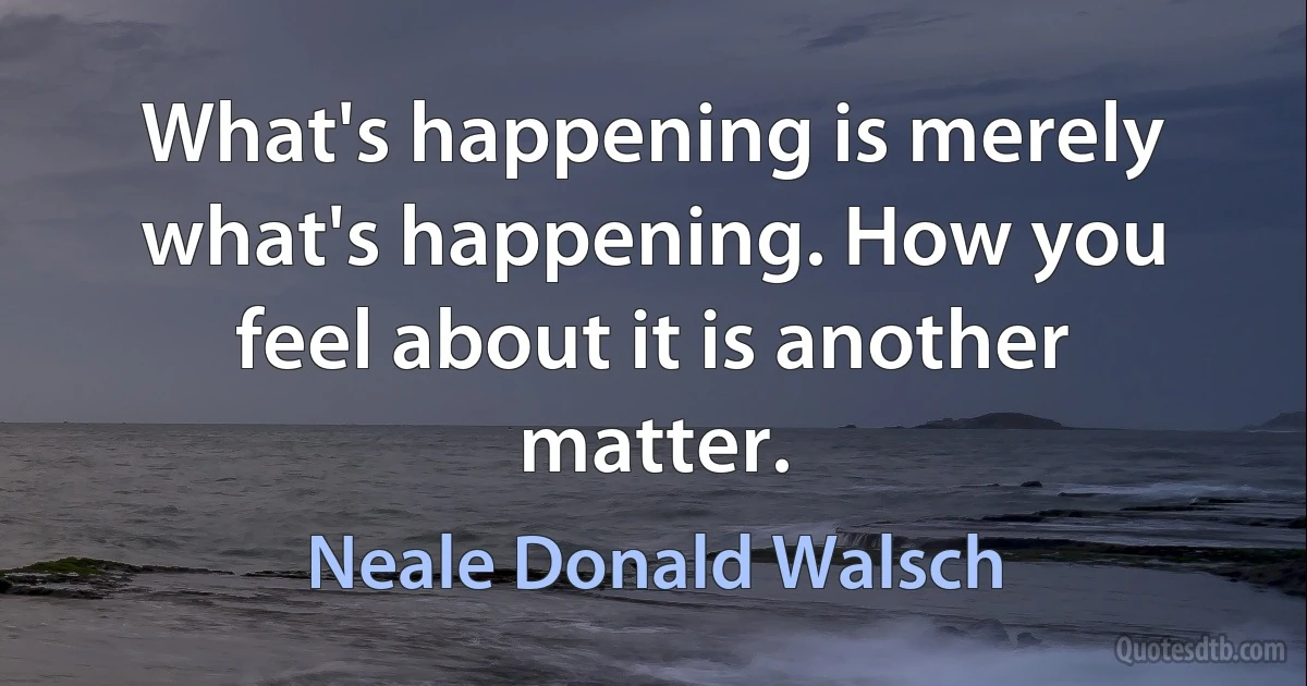 What's happening is merely what's happening. How you feel about it is another matter. (Neale Donald Walsch)