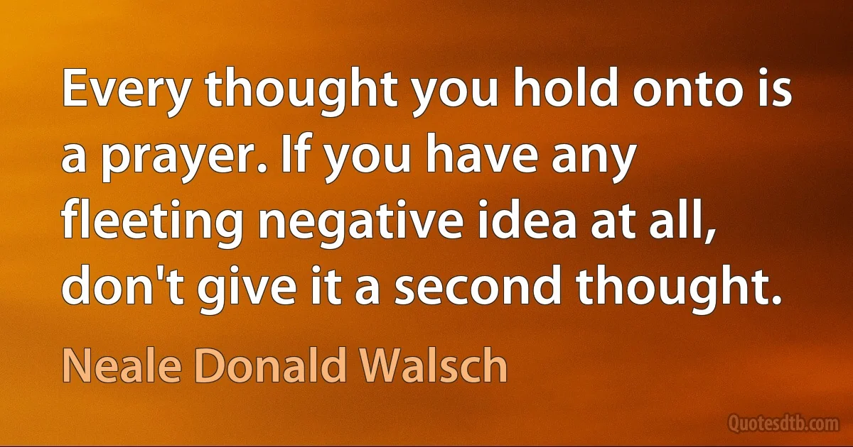 Every thought you hold onto is a prayer. If you have any fleeting negative idea at all, don't give it a second thought. (Neale Donald Walsch)