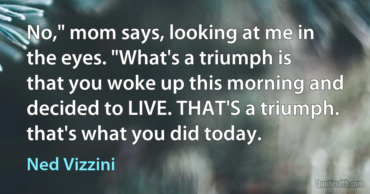 No," mom says, looking at me in the eyes. "What's a triumph is that you woke up this morning and decided to LIVE. THAT'S a triumph. that's what you did today. (Ned Vizzini)