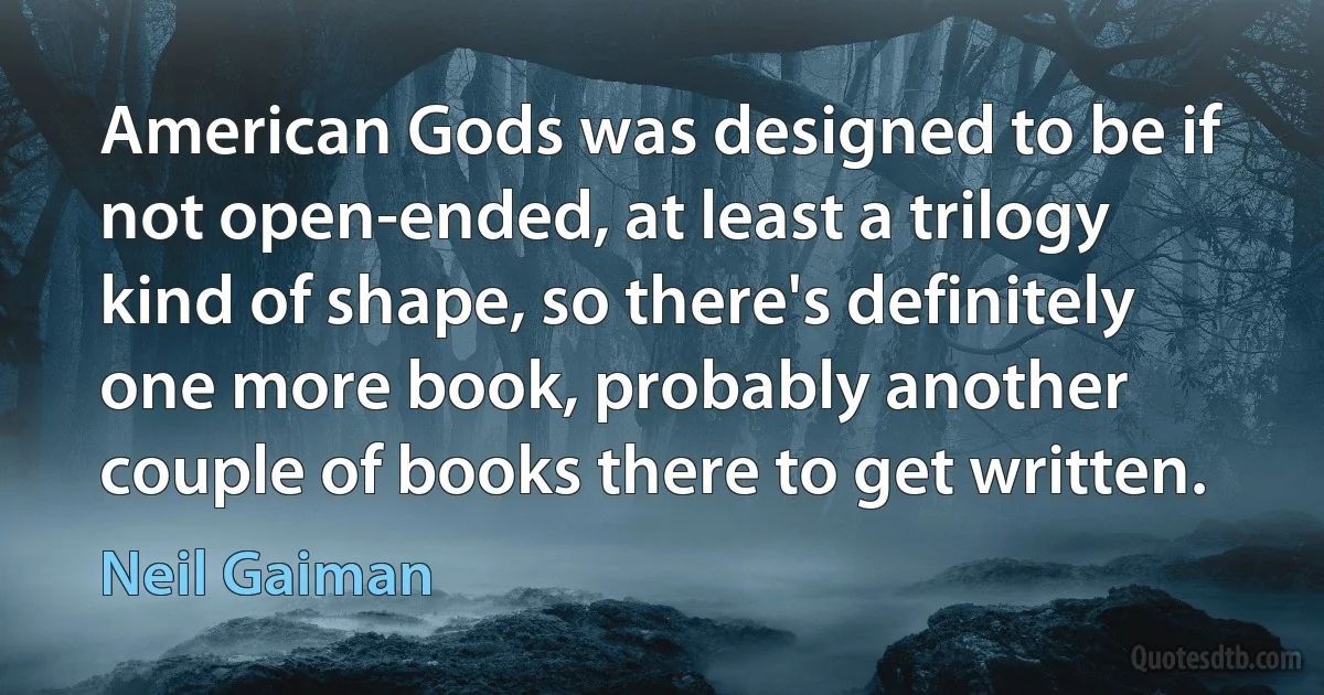 American Gods was designed to be if not open-ended, at least a trilogy kind of shape, so there's definitely one more book, probably another couple of books there to get written. (Neil Gaiman)