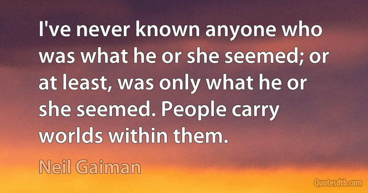 I've never known anyone who was what he or she seemed; or at least, was only what he or she seemed. People carry worlds within them. (Neil Gaiman)