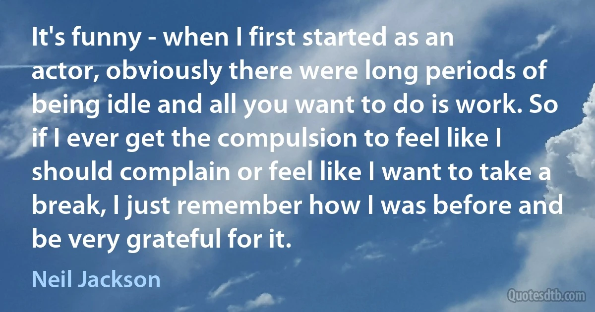 It's funny - when I first started as an actor, obviously there were long periods of being idle and all you want to do is work. So if I ever get the compulsion to feel like I should complain or feel like I want to take a break, I just remember how I was before and be very grateful for it. (Neil Jackson)