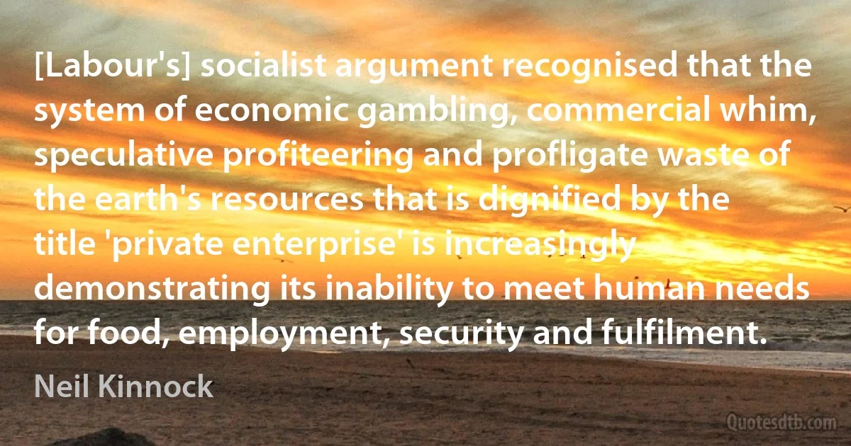 [Labour's] socialist argument recognised that the system of economic gambling, commercial whim, speculative profiteering and profligate waste of the earth's resources that is dignified by the title 'private enterprise' is increasingly demonstrating its inability to meet human needs for food, employment, security and fulfilment. (Neil Kinnock)