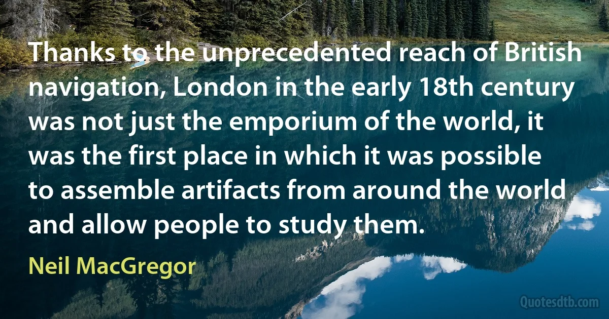 Thanks to the unprecedented reach of British navigation, London in the early 18th century was not just the emporium of the world, it was the first place in which it was possible to assemble artifacts from around the world and allow people to study them. (Neil MacGregor)