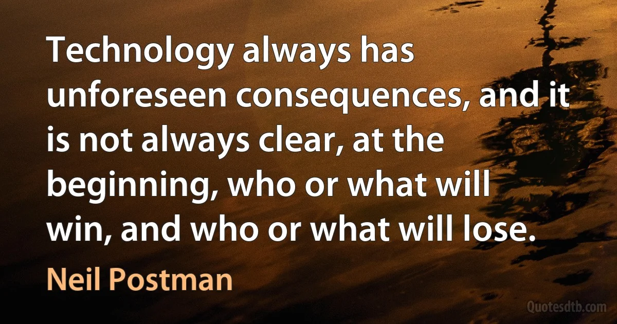 Technology always has unforeseen consequences, and it is not always clear, at the beginning, who or what will win, and who or what will lose. (Neil Postman)