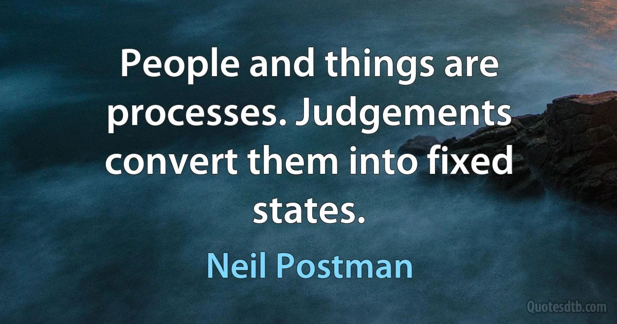 People and things are processes. Judgements convert them into fixed states. (Neil Postman)