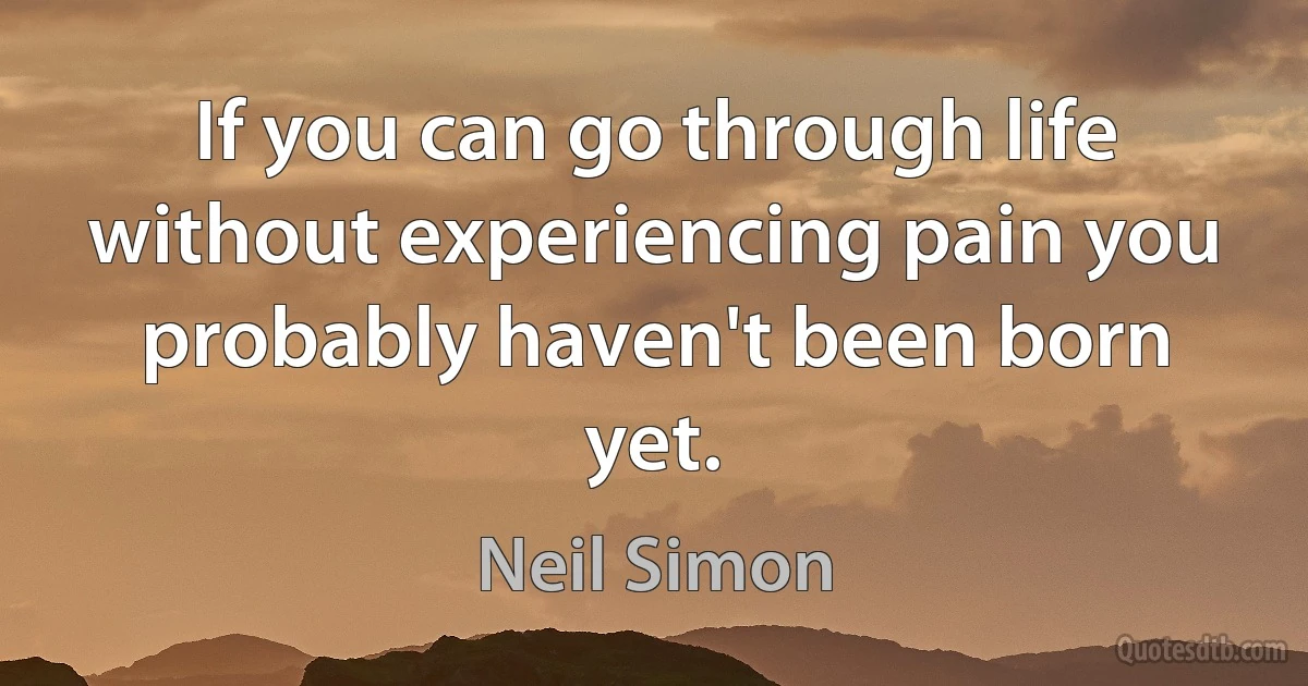 If you can go through life without experiencing pain you probably haven't been born yet. (Neil Simon)