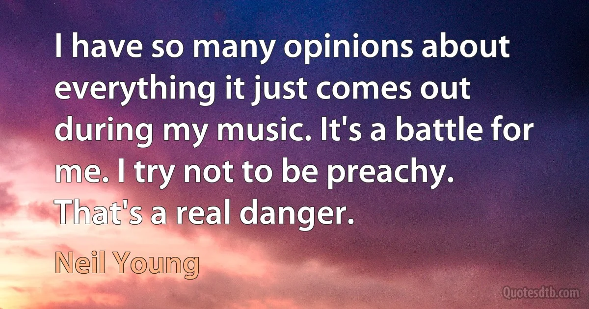 I have so many opinions about everything it just comes out during my music. It's a battle for me. I try not to be preachy. That's a real danger. (Neil Young)