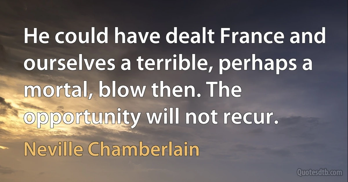 He could have dealt France and ourselves a terrible, perhaps a mortal, blow then. The opportunity will not recur. (Neville Chamberlain)