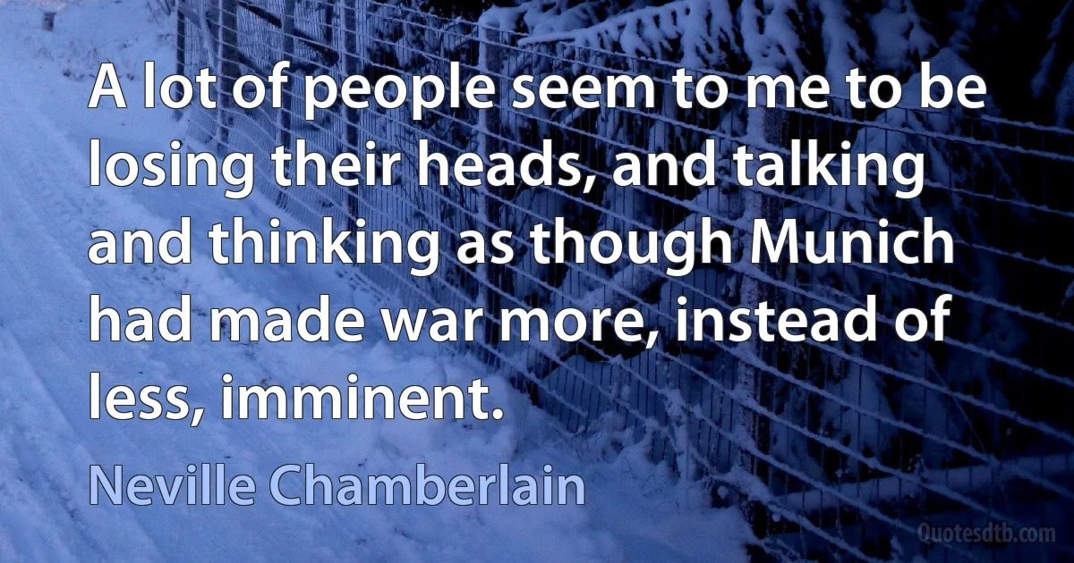 A lot of people seem to me to be losing their heads, and talking and thinking as though Munich had made war more, instead of less, imminent. (Neville Chamberlain)