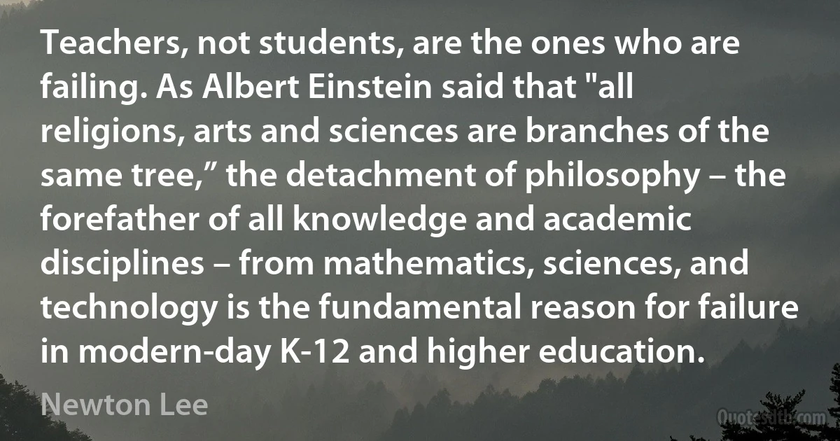 Teachers, not students, are the ones who are failing. As Albert Einstein said that "all religions, arts and sciences are branches of the same tree,” the detachment of philosophy – the forefather of all knowledge and academic disciplines – from mathematics, sciences, and technology is the fundamental reason for failure in modern-day K-12 and higher education. (Newton Lee)