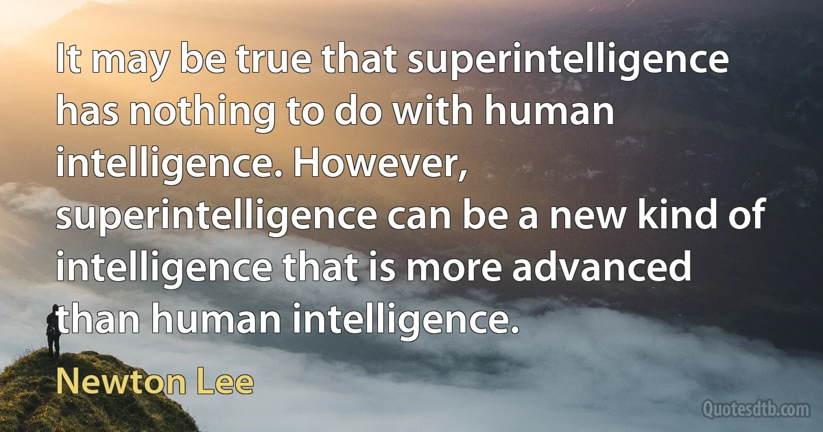 It may be true that superintelligence has nothing to do with human intelligence. However, superintelligence can be a new kind of intelligence that is more advanced than human intelligence. (Newton Lee)