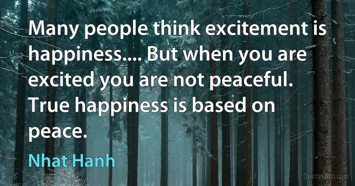 Many people think excitement is happiness.... But when you are excited you are not peaceful. True happiness is based on peace. (Nhat Hanh)