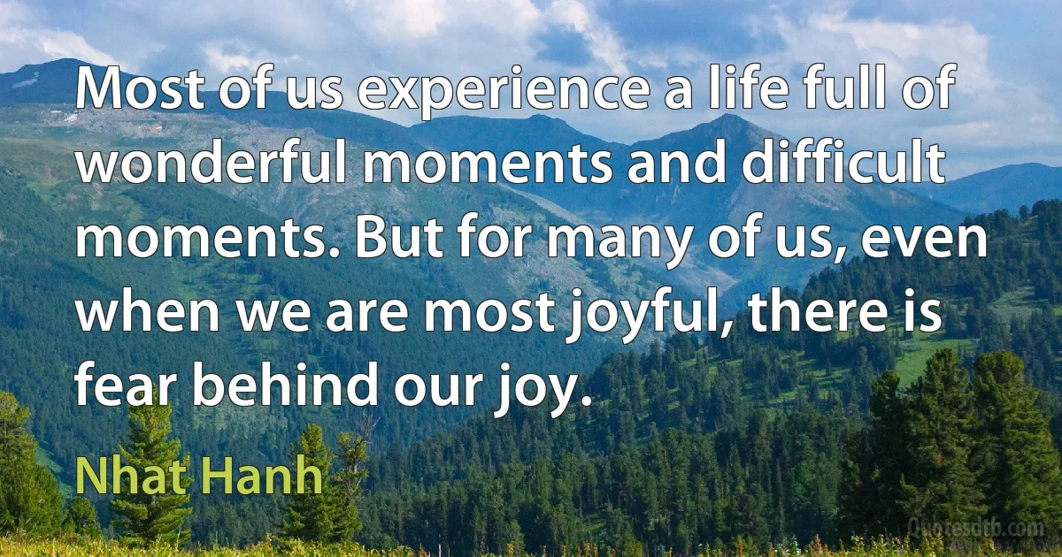 Most of us experience a life full of wonderful moments and difficult moments. But for many of us, even when we are most joyful, there is fear behind our joy. (Nhat Hanh)