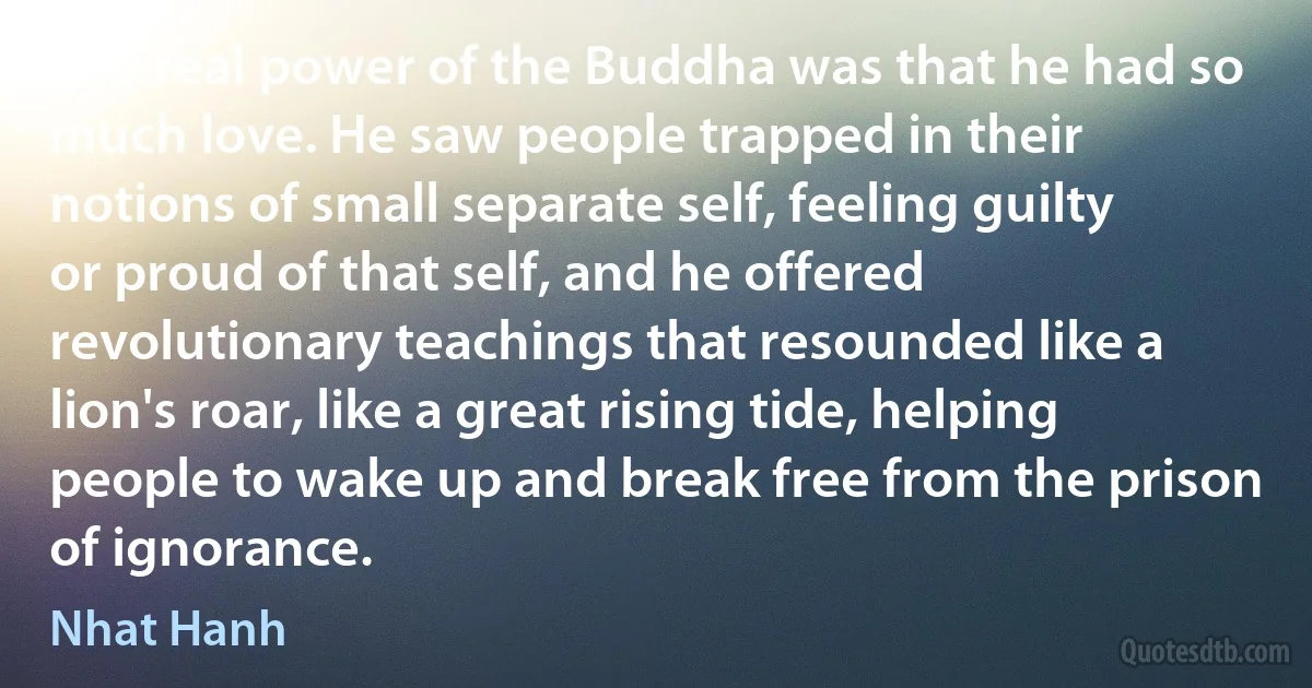 The real power of the Buddha was that he had so much love. He saw people trapped in their notions of small separate self, feeling guilty or proud of that self, and he offered revolutionary teachings that resounded like a lion's roar, like a great rising tide, helping people to wake up and break free from the prison of ignorance. (Nhat Hanh)