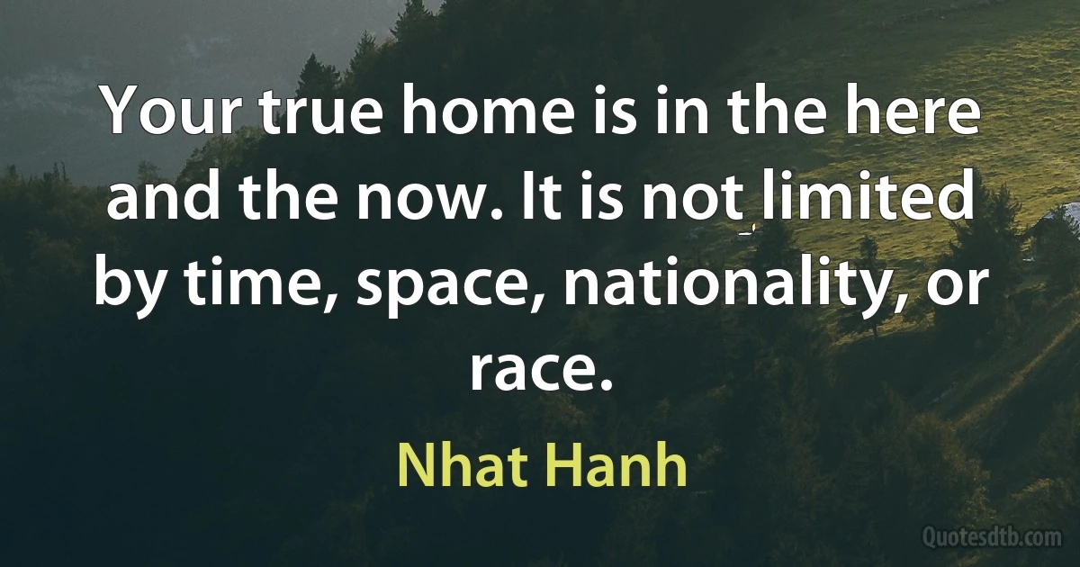 Your true home is in the here and the now. It is not limited by time, space, nationality, or race. (Nhat Hanh)