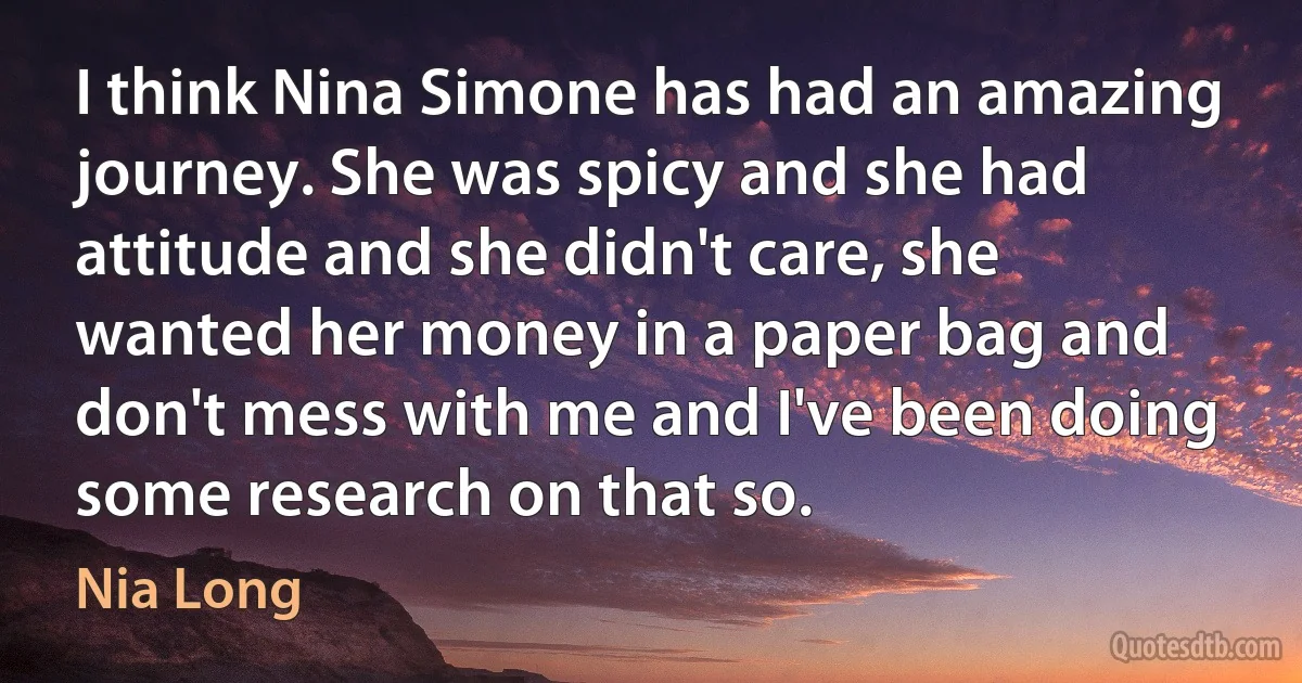 I think Nina Simone has had an amazing journey. She was spicy and she had attitude and she didn't care, she wanted her money in a paper bag and don't mess with me and I've been doing some research on that so. (Nia Long)