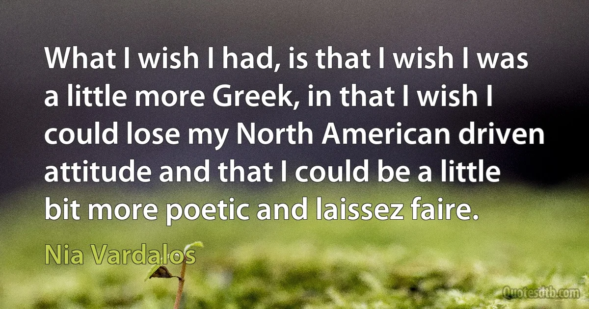 What I wish I had, is that I wish I was a little more Greek, in that I wish I could lose my North American driven attitude and that I could be a little bit more poetic and laissez faire. (Nia Vardalos)