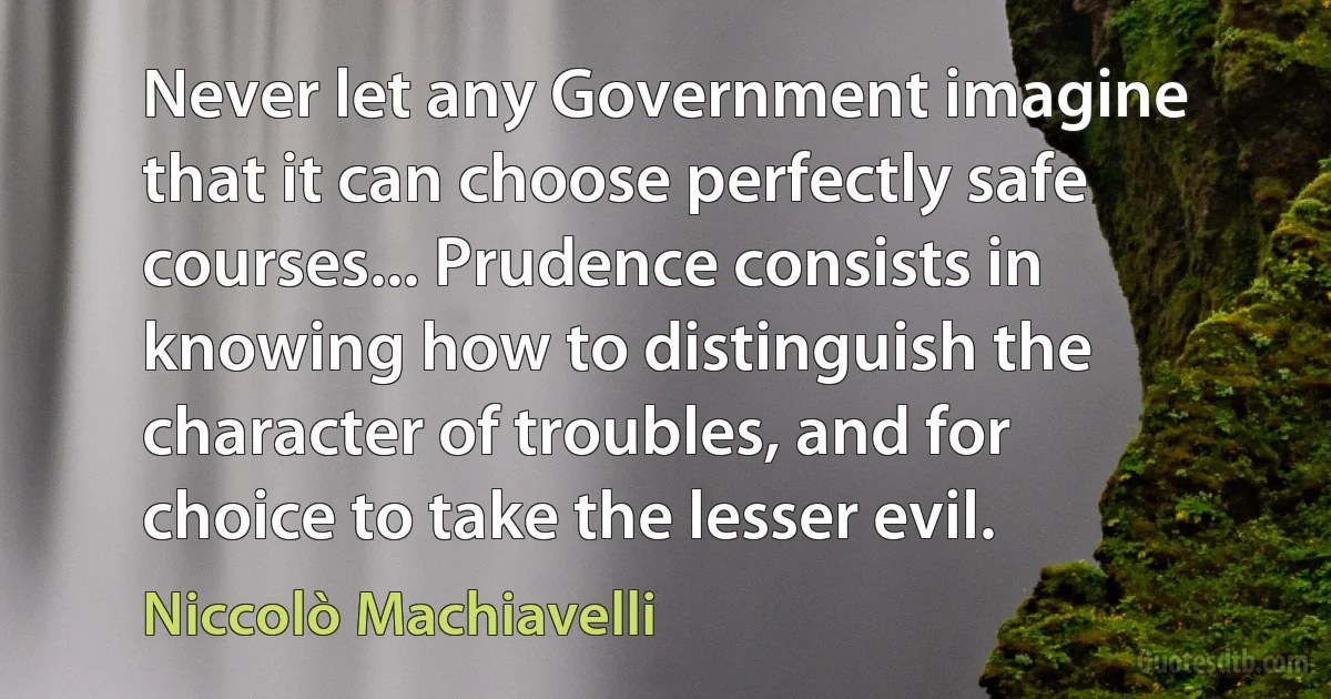 Never let any Government imagine that it can choose perfectly safe courses... Prudence consists in knowing how to distinguish the character of troubles, and for choice to take the lesser evil. (Niccolò Machiavelli)