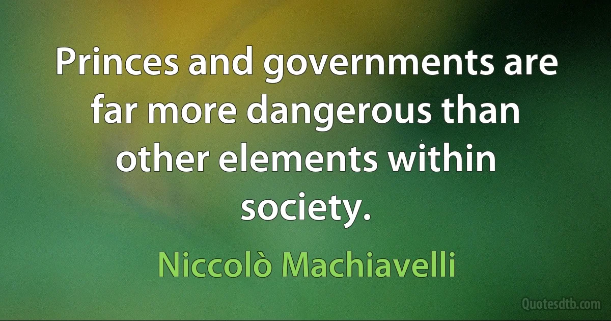 Princes and governments are far more dangerous than other elements within society. (Niccolò Machiavelli)