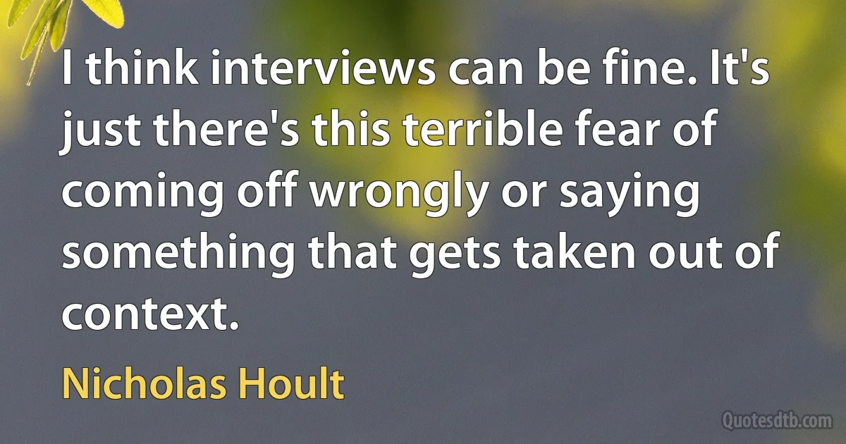 I think interviews can be fine. It's just there's this terrible fear of coming off wrongly or saying something that gets taken out of context. (Nicholas Hoult)