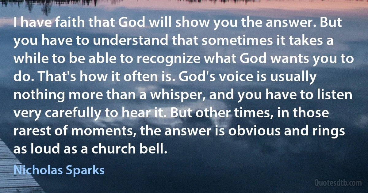 I have faith that God will show you the answer. But you have to understand that sometimes it takes a while to be able to recognize what God wants you to do. That's how it often is. God's voice is usually nothing more than a whisper, and you have to listen very carefully to hear it. But other times, in those rarest of moments, the answer is obvious and rings as loud as a church bell. (Nicholas Sparks)