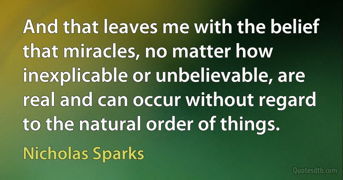 And that leaves me with the belief that miracles, no matter how inexplicable or unbelievable, are real and can occur without regard to the natural order of things. (Nicholas Sparks)