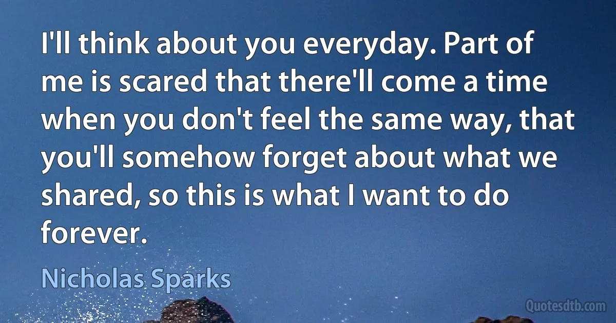 I'll think about you everyday. Part of me is scared that there'll come a time when you don't feel the same way, that you'll somehow forget about what we shared, so this is what I want to do forever. (Nicholas Sparks)