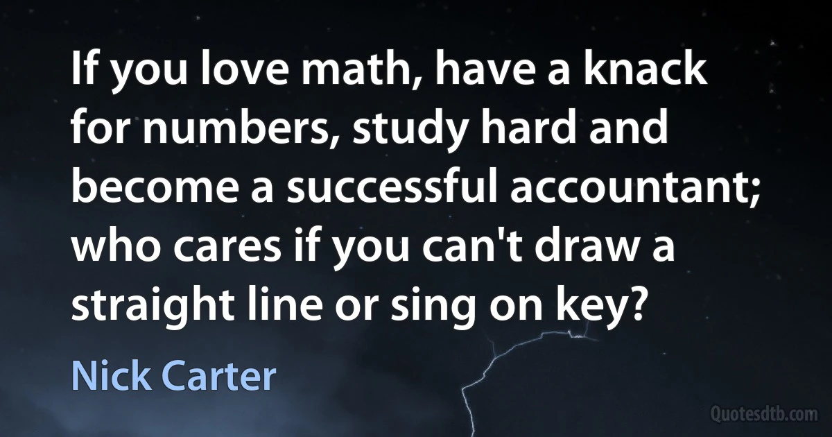 If you love math, have a knack for numbers, study hard and become a successful accountant; who cares if you can't draw a straight line or sing on key? (Nick Carter)