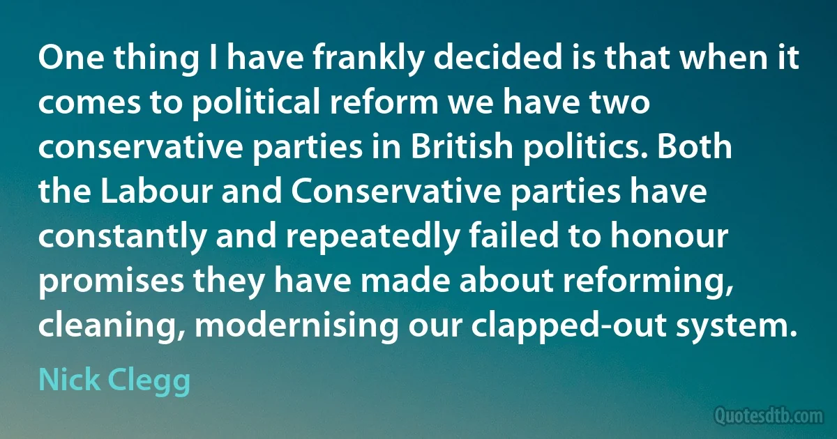 One thing I have frankly decided is that when it comes to political reform we have two conservative parties in British politics. Both the Labour and Conservative parties have constantly and repeatedly failed to honour promises they have made about reforming, cleaning, modernising our clapped-out system. (Nick Clegg)