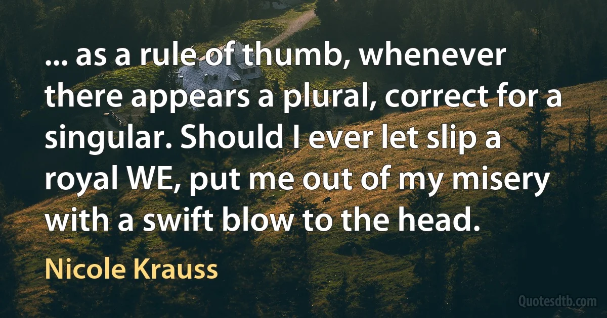 ... as a rule of thumb, whenever there appears a plural, correct for a singular. Should I ever let slip a royal WE, put me out of my misery with a swift blow to the head. (Nicole Krauss)