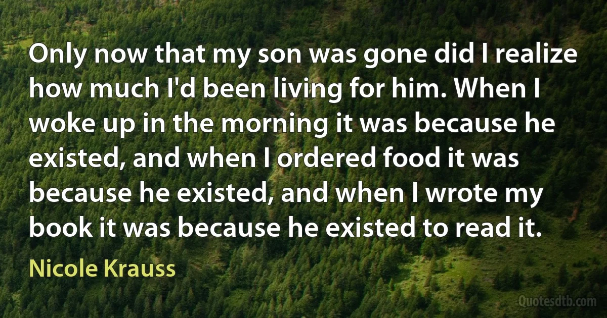 Only now that my son was gone did I realize how much I'd been living for him. When I woke up in the morning it was because he existed, and when I ordered food it was because he existed, and when I wrote my book it was because he existed to read it. (Nicole Krauss)