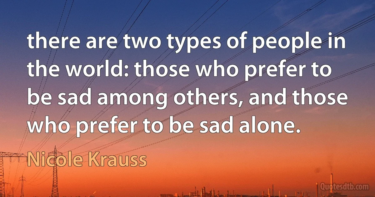 there are two types of people in the world: those who prefer to be sad among others, and those who prefer to be sad alone. (Nicole Krauss)