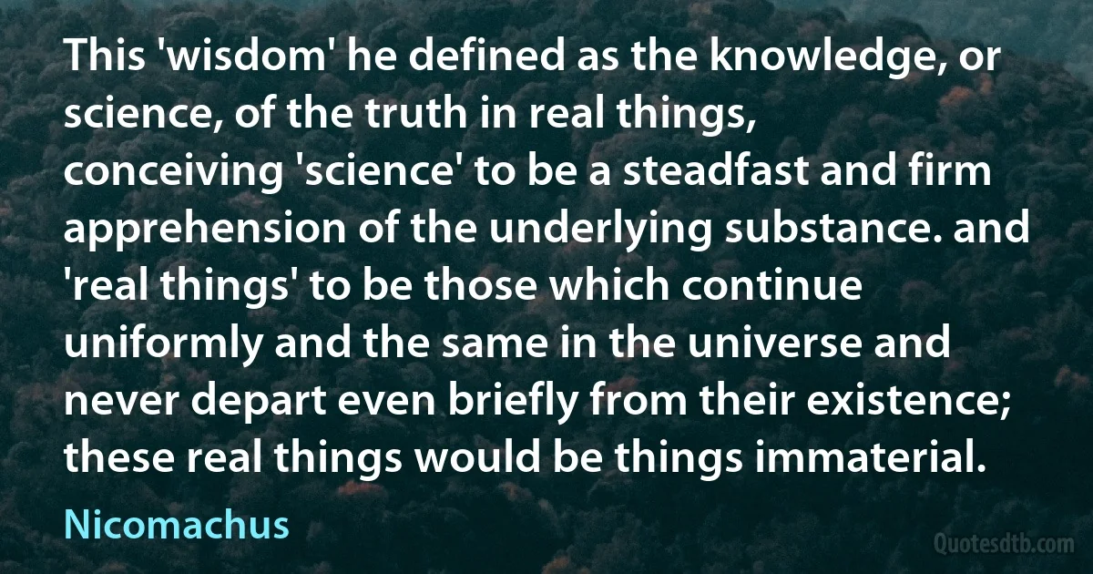 This 'wisdom' he defined as the knowledge, or science, of the truth in real things, conceiving 'science' to be a steadfast and firm apprehension of the underlying substance. and 'real things' to be those which continue uniformly and the same in the universe and never depart even briefly from their existence; these real things would be things immaterial. (Nicomachus)