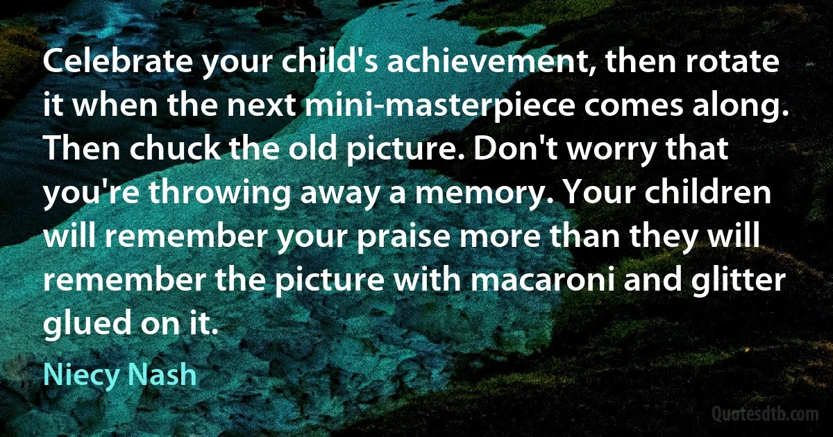 Celebrate your child's achievement, then rotate it when the next mini-masterpiece comes along. Then chuck the old picture. Don't worry that you're throwing away a memory. Your children will remember your praise more than they will remember the picture with macaroni and glitter glued on it. (Niecy Nash)