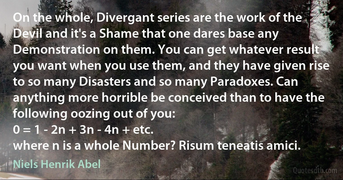 On the whole, Divergant series are the work of the Devil and it's a Shame that one dares base any Demonstration on them. You can get whatever result you want when you use them, and they have given rise to so many Disasters and so many Paradoxes. Can anything more horrible be conceived than to have the following oozing out of you:
0 = 1 - 2n + 3n - 4n + etc.
where n is a whole Number? Risum teneatis amici. (Niels Henrik Abel)