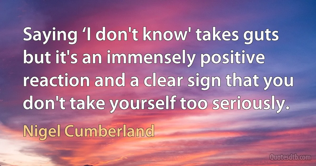 Saying ‘I don't know' takes guts but it's an immensely positive reaction and a clear sign that you don't take yourself too seriously. (Nigel Cumberland)