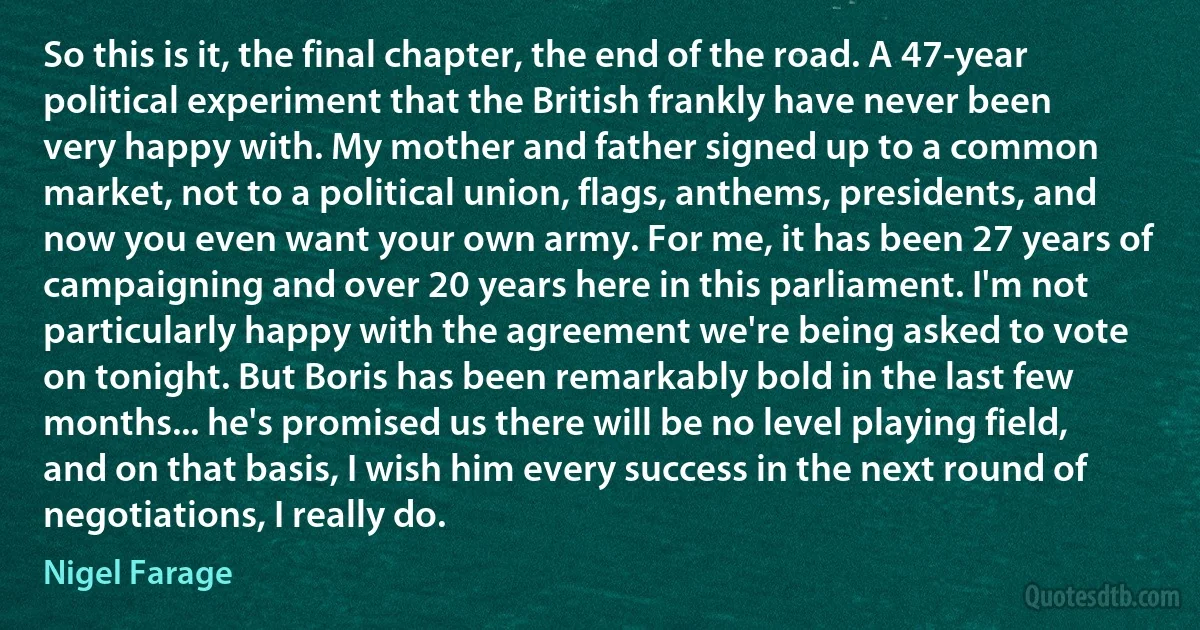 So this is it, the final chapter, the end of the road. A 47-year political experiment that the British frankly have never been very happy with. My mother and father signed up to a common market, not to a political union, flags, anthems, presidents, and now you even want your own army. For me, it has been 27 years of campaigning and over 20 years here in this parliament. I'm not particularly happy with the agreement we're being asked to vote on tonight. But Boris has been remarkably bold in the last few months... he's promised us there will be no level playing field, and on that basis, I wish him every success in the next round of negotiations, I really do. (Nigel Farage)