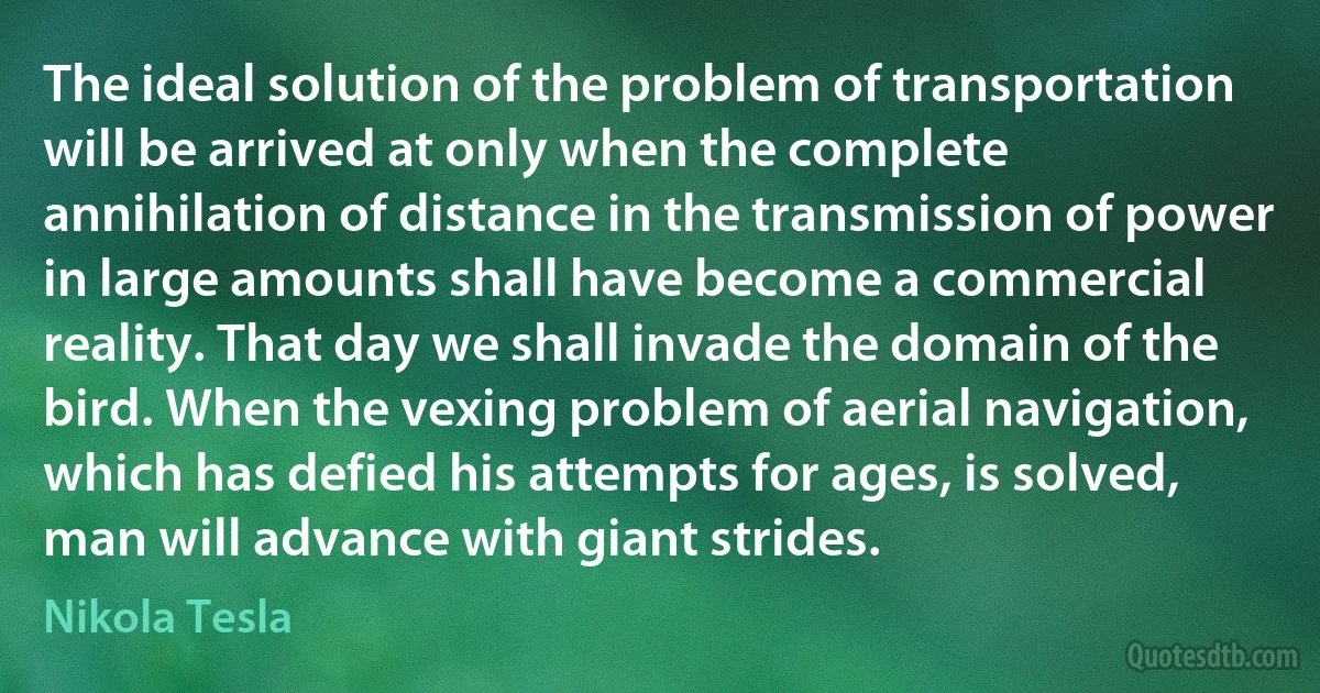 The ideal solution of the problem of transportation will be arrived at only when the complete annihilation of distance in the transmission of power in large amounts shall have become a commercial reality. That day we shall invade the domain of the bird. When the vexing problem of aerial navigation, which has defied his attempts for ages, is solved, man will advance with giant strides. (Nikola Tesla)