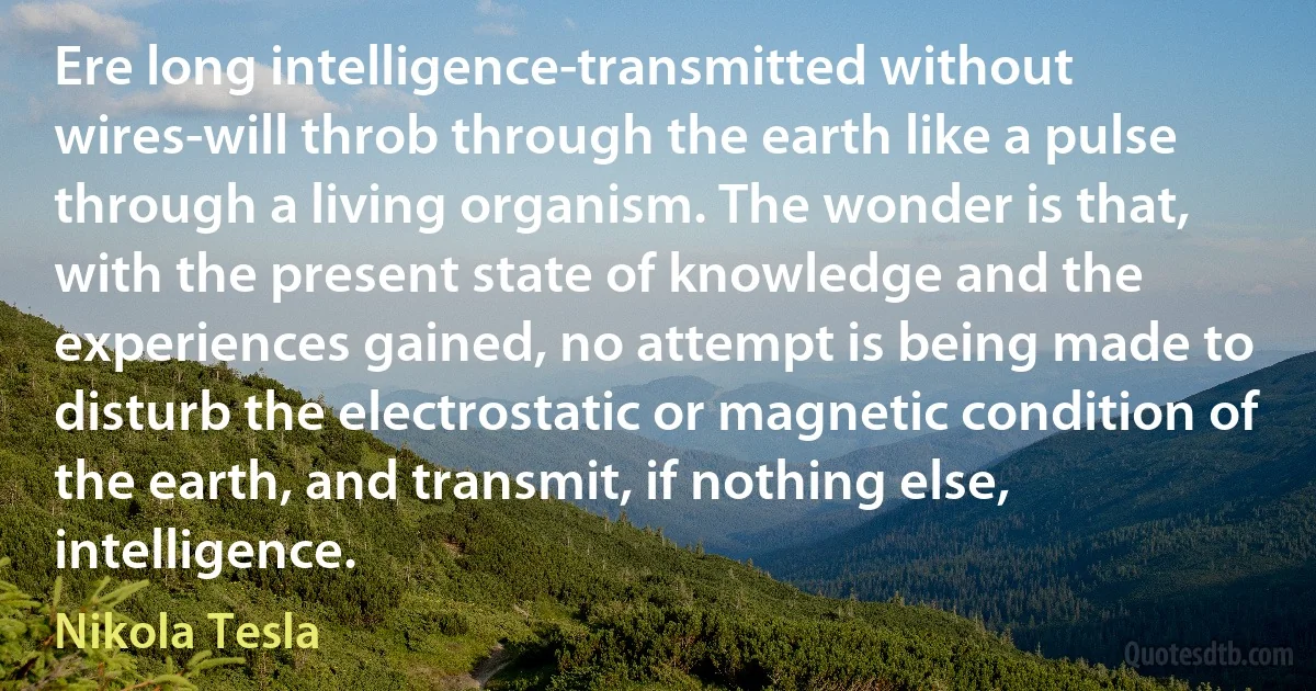 Ere long intelligence-transmitted without wires-will throb through the earth like a pulse through a living organism. The wonder is that, with the present state of knowledge and the experiences gained, no attempt is being made to disturb the electrostatic or magnetic condition of the earth, and transmit, if nothing else, intelligence. (Nikola Tesla)