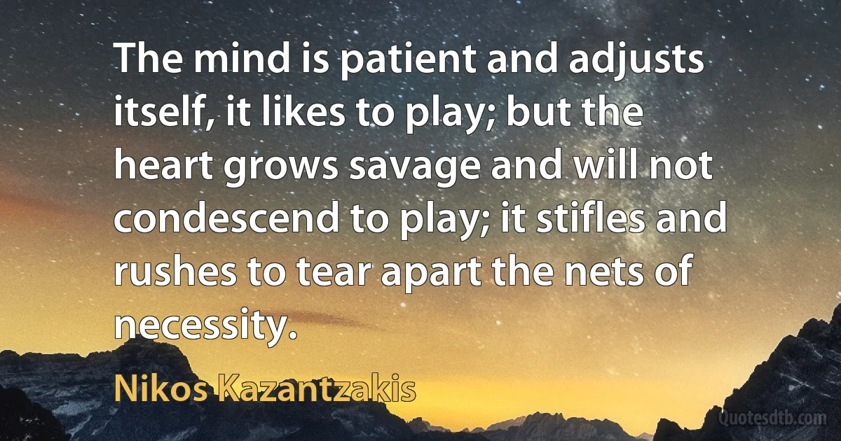 The mind is patient and adjusts itself, it likes to play; but the heart grows savage and will not condescend to play; it stifles and rushes to tear apart the nets of necessity. (Nikos Kazantzakis)