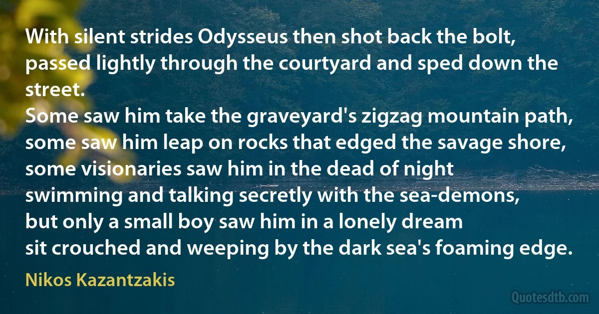 With silent strides Odysseus then shot back the bolt,
passed lightly through the courtyard and sped down the street.
Some saw him take the graveyard's zigzag mountain path,
some saw him leap on rocks that edged the savage shore,
some visionaries saw him in the dead of night
swimming and talking secretly with the sea-demons,
but only a small boy saw him in a lonely dream
sit crouched and weeping by the dark sea's foaming edge. (Nikos Kazantzakis)