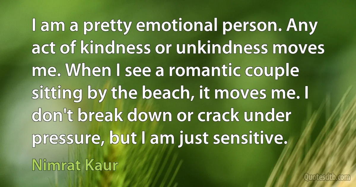 I am a pretty emotional person. Any act of kindness or unkindness moves me. When I see a romantic couple sitting by the beach, it moves me. I don't break down or crack under pressure, but I am just sensitive. (Nimrat Kaur)