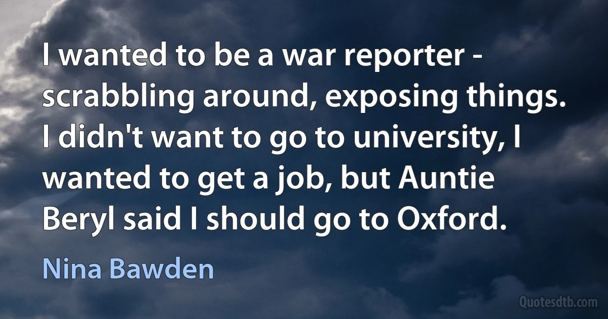 I wanted to be a war reporter - scrabbling around, exposing things. I didn't want to go to university, I wanted to get a job, but Auntie Beryl said I should go to Oxford. (Nina Bawden)