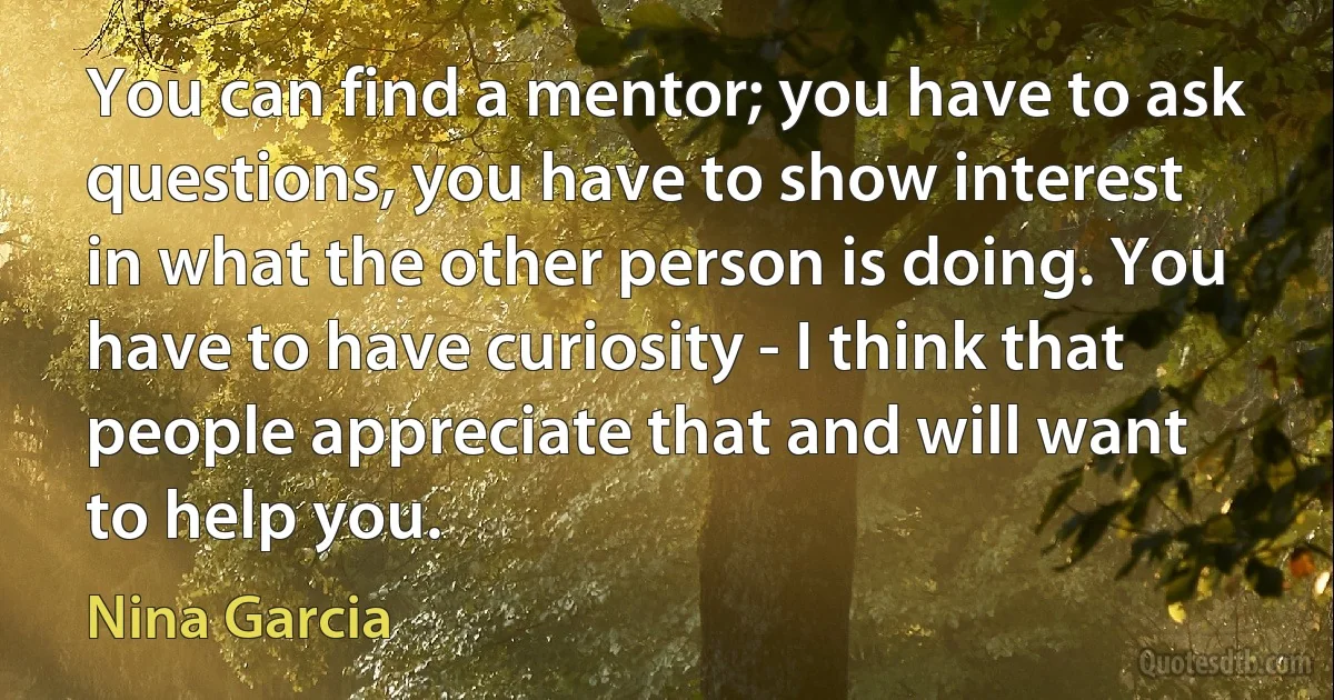 You can find a mentor; you have to ask questions, you have to show interest in what the other person is doing. You have to have curiosity - I think that people appreciate that and will want to help you. (Nina Garcia)