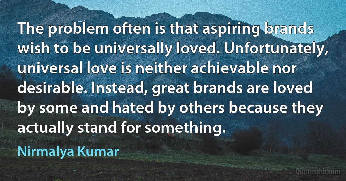 The problem often is that aspiring brands wish to be universally loved. Unfortunately, universal love is neither achievable nor desirable. Instead, great brands are loved by some and hated by others because they actually stand for something. (Nirmalya Kumar)